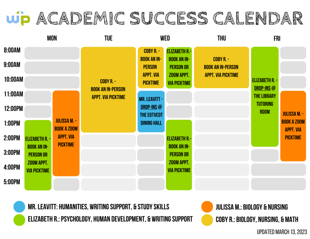 Academic Success Calendar, updated March 13, 2023: The Academic Success Center currently has four individuals offering tutoring services. First, Ben Leavitt, the Assistant Director of Academic Success and Accessibility, offers tutoring in humanities, writing, and study skills. Mr. Leavitt is available for drop-ins at the Egtvedt Dining Hall from 11am to 1pm on Wednesdays, and by appointment through Picktime. Second, Elizabeth R. offers tutoring in psychology, human development, and writing. Elizabeth is available for drop-ins at the library tutoring room from 8am-3pm on Fridays, and for in-person or Zoom appointments pre-booked through Picktime on Mondays from 1pm-6pm and Wednesdays from 8am-11am and 1pm-6pm. Third, Julissa M. offers tutoring in biology and nursing. Julissa is available for Zoom appointments pre-booked through Picktime on Mondays from 11am-5pm and Fridays from 11am-4pm. Finally, Coby R. offers tutoring in biology, nursing, and math. Coby is available for in-person appointments pre-booked through Picktime on Tuesdays from 8am-2pm, and Wednesdays and Thursdays from 8am-11am. Please send any questions to WPUtutor@warnerpacific.edu. 